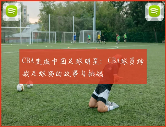CBA变成中国足球明星：CBA球员转战足球场的故事与挑战
