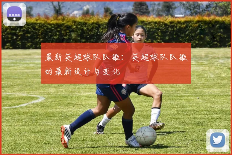最新英超球队队徽：英超球队队徽的最新设计与变化
